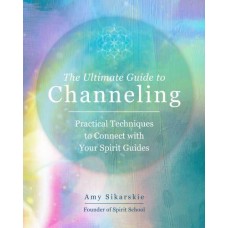 The Ultimate Guide to Channeling Practical Techniques to Connecting With Your Spirit Guides By  Amy Sikarskie